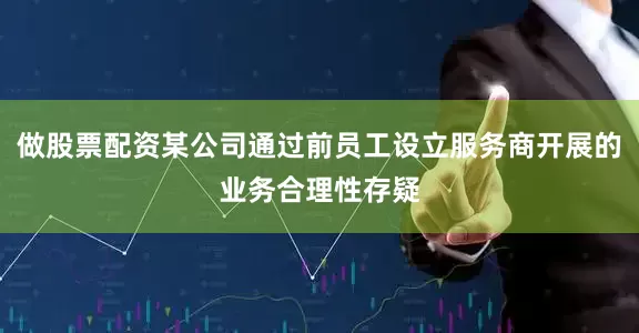 做股票配资某公司通过前员工设立服务商开展的业务合理性存疑