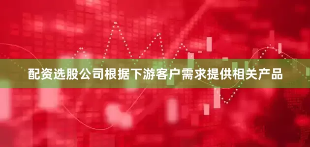 配资选股公司根据下游客户需求提供相关产品