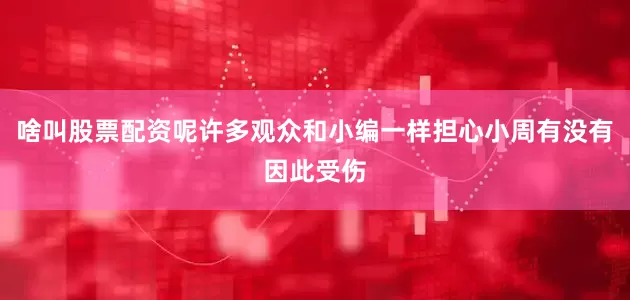 啥叫股票配资呢许多观众和小编一样担心小周有没有因此受伤