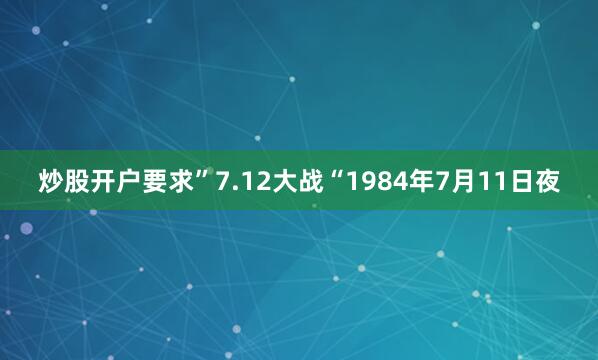 炒股开户要求”7.12大战“1984年7月11日夜