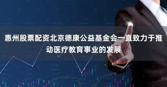 惠州股票配资北京德康公益基金会一直致力于推动医疗教育事业的发展