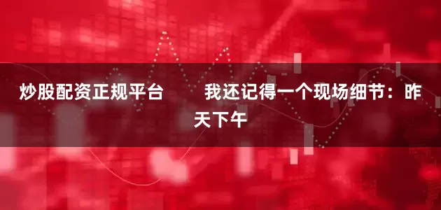 炒股配资正规平台        我还记得一个现场细节：昨天下午