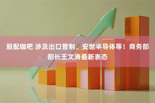 股配咖吧 涉及出口管制、安世半导体等！商务部部长王文涛最新表态