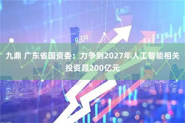 九鼎 广东省国资委：力争到2027年人工智能相关投资超200亿元
