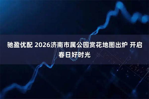 驰盈优配 2026济南市属公园赏花地图出炉 开启春日好时光