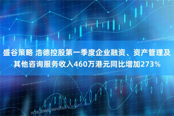 盛谷策略 浩德控股第一季度企业融资、资产管理及其他咨询服务收入460万港元同比增加273%