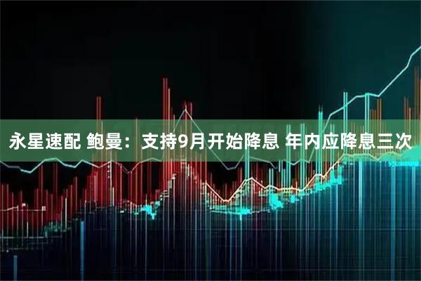 永星速配 鲍曼：支持9月开始降息 年内应降息三次