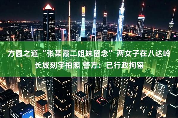 方圆之道 “张某霞二姐妹留念” 两女子在八达岭长城刻字拍照 警方：已行政拘留