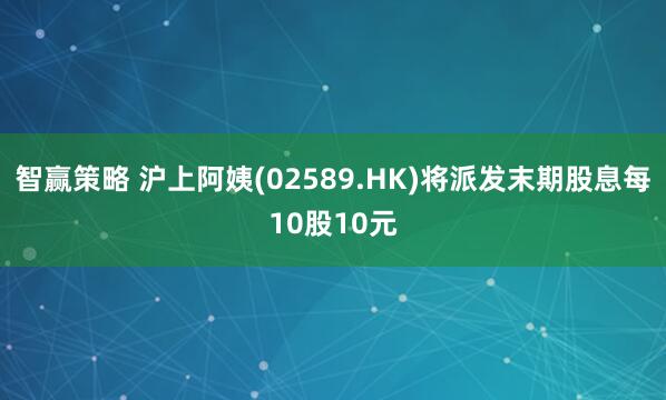 智赢策略 沪上阿姨(02589.HK)将派发末期股息每10股10元