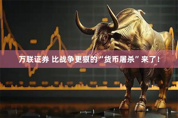 万联证券 比战争更狠的“货币屠杀”来了！