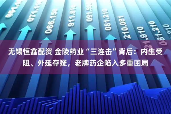 无锡恒鑫配资 金陵药业“三连击”背后：内生受阻、外延存疑，老牌药企陷入多重困局