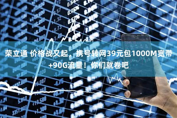 荣立通 价格战又起，携号转网39元包1000M宽带+90G流量！你们就卷吧