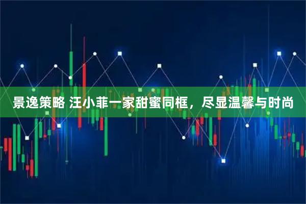 景逸策略 汪小菲一家甜蜜同框，尽显温馨与时尚