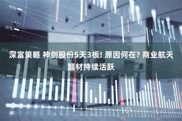 深富策略 神剑股份5天3板! 原因何在? 商业航天题材持续活跃