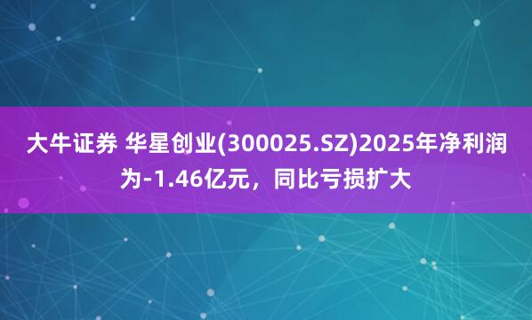 大牛证券 华星创业(300025.SZ)2025年净利润为-1.46亿元，同比亏损扩大