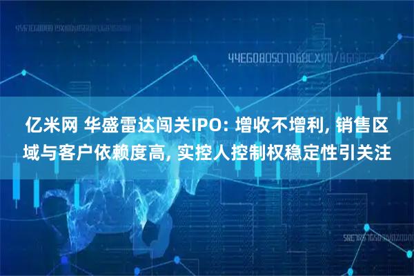 亿米网 华盛雷达闯关IPO: 增收不增利, 销售区域与客户依赖度高, 实控人控制权稳定性引关注