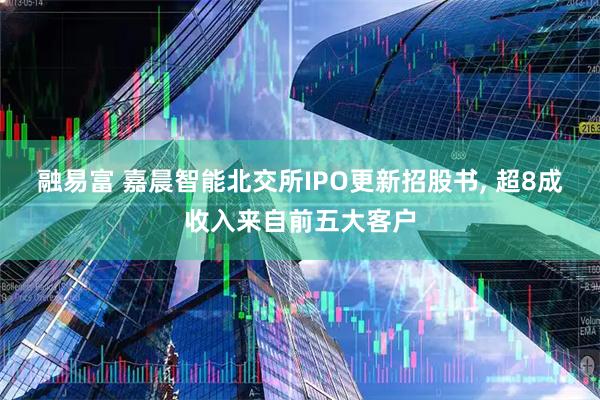 融易富 嘉晨智能北交所IPO更新招股书, 超8成收入来自前五大客户
