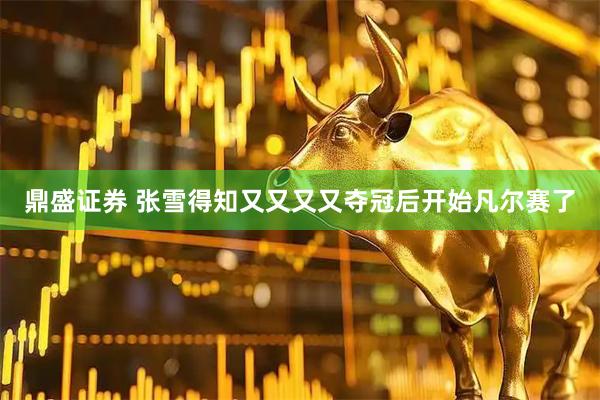 鼎盛证券 张雪得知又又又又夺冠后开始凡尔赛了