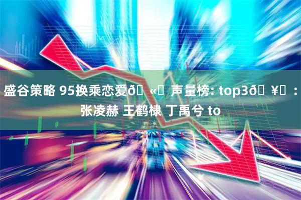 盛谷策略 95换乘恋爱🫘声量榜: top3🥜：张凌赫 王鹤棣 丁禹兮 to
