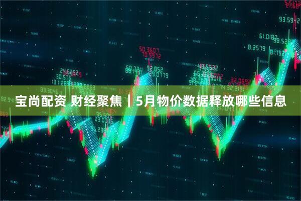 宝尚配资 财经聚焦｜5月物价数据释放哪些信息