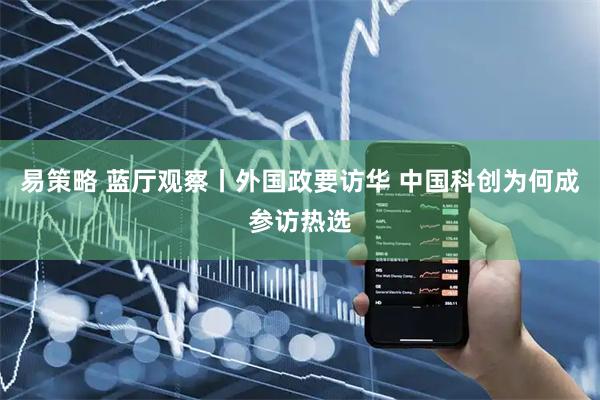 易策略 蓝厅观察丨外国政要访华 中国科创为何成参访热选