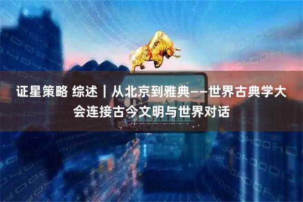 证星策略 综述｜从北京到雅典——世界古典学大会连接古今文明与世界对话