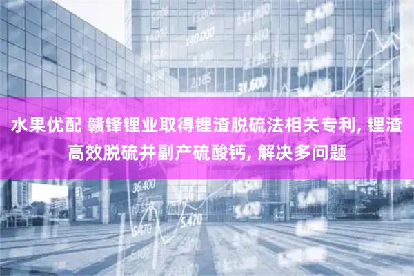 水果优配 赣锋锂业取得锂渣脱硫法相关专利, 锂渣高效脱硫并副产硫酸钙, 解决多问题
