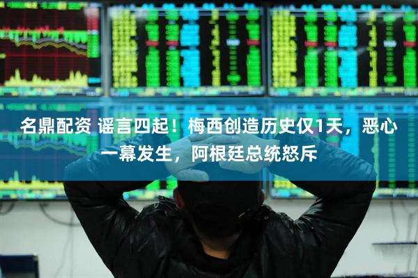 名鼎配资 谣言四起!梅西创造历史仅1天,恶心一幕发生,阿根廷总统怒斥