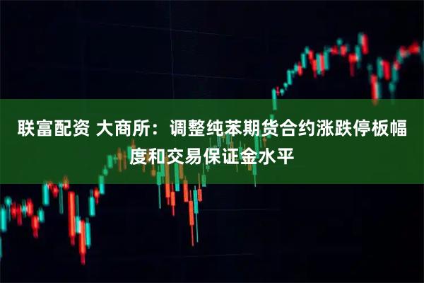 联富配资 大商所：调整纯苯期货合约涨跌停板幅度和交易保证金水平